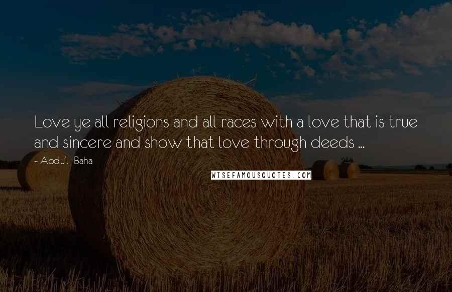 Abdu'l- Baha Quotes: Love ye all religions and all races with a love that is true and sincere and show that love through deeds ...