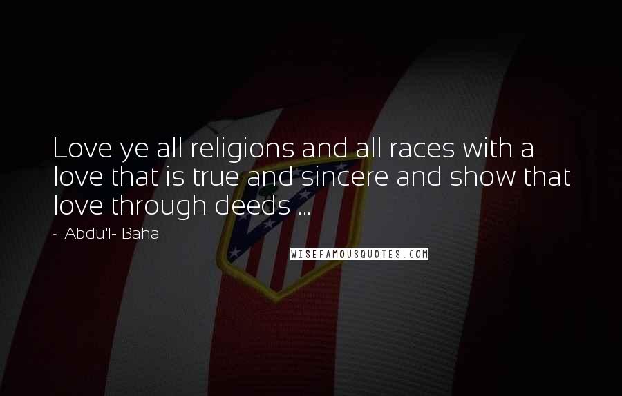 Abdu'l- Baha Quotes: Love ye all religions and all races with a love that is true and sincere and show that love through deeds ...
