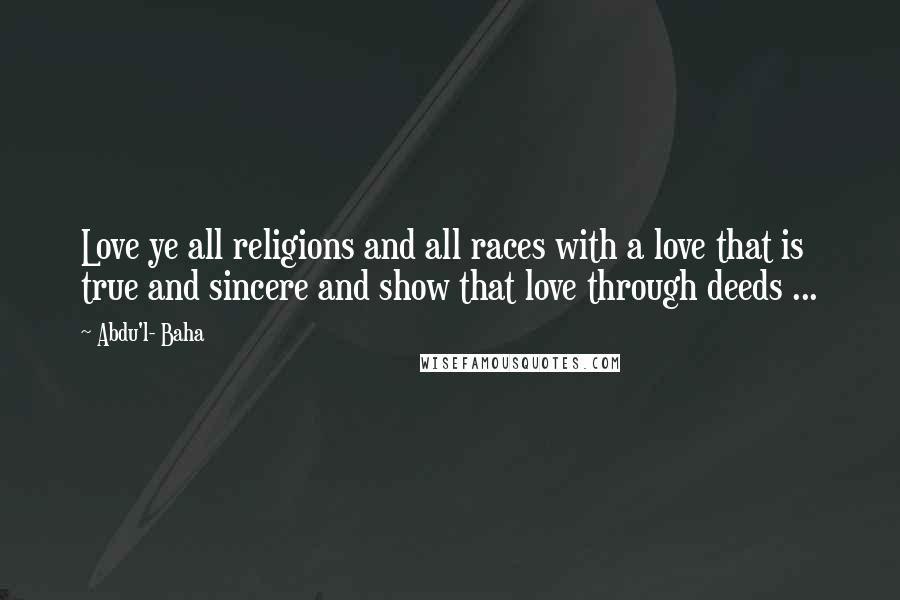 Abdu'l- Baha Quotes: Love ye all religions and all races with a love that is true and sincere and show that love through deeds ...