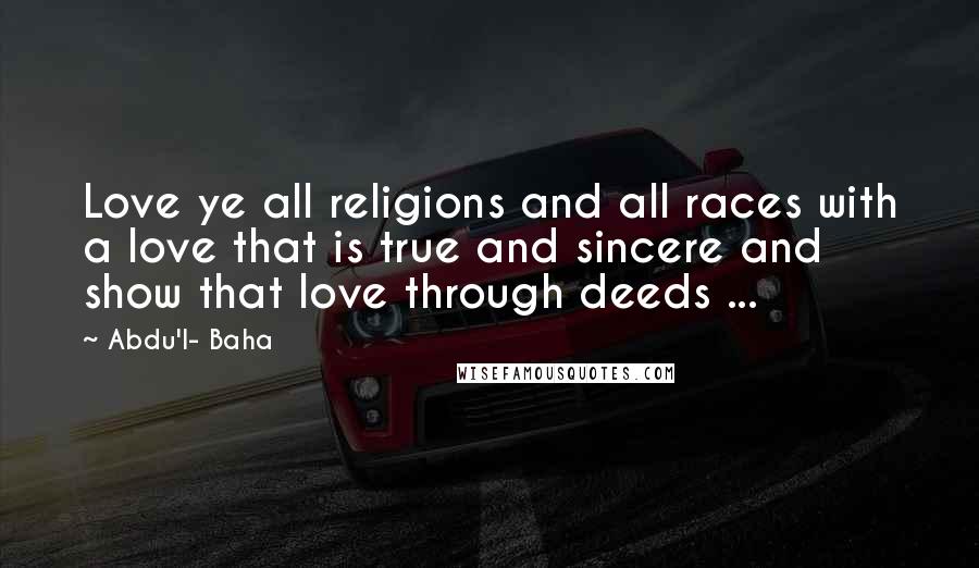 Abdu'l- Baha Quotes: Love ye all religions and all races with a love that is true and sincere and show that love through deeds ...