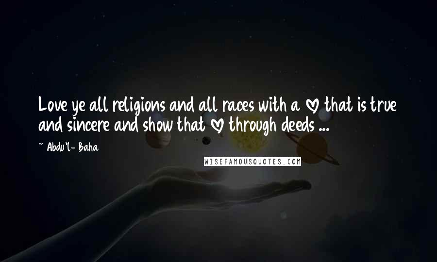 Abdu'l- Baha Quotes: Love ye all religions and all races with a love that is true and sincere and show that love through deeds ...