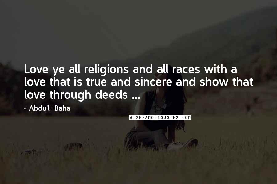 Abdu'l- Baha Quotes: Love ye all religions and all races with a love that is true and sincere and show that love through deeds ...
