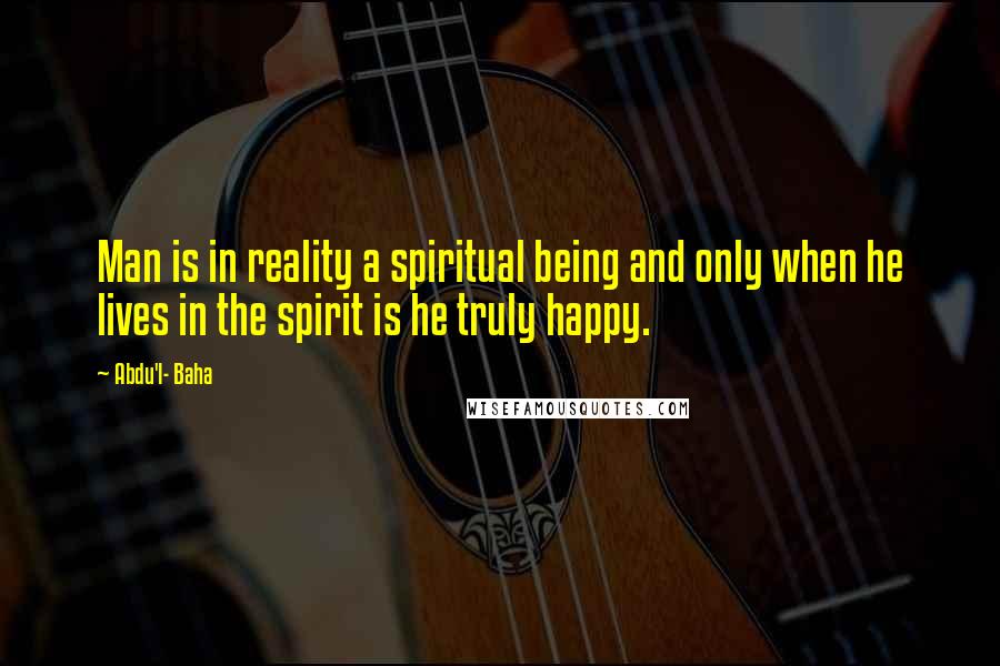 Abdu'l- Baha Quotes: Man is in reality a spiritual being and only when he lives in the spirit is he truly happy.