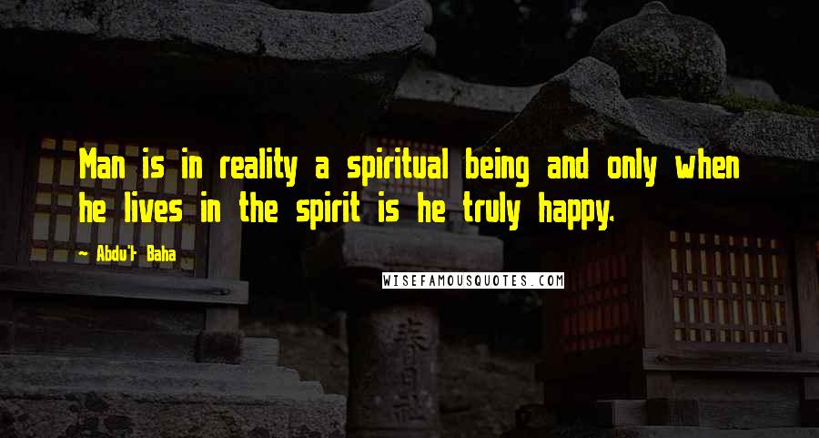 Abdu'l- Baha Quotes: Man is in reality a spiritual being and only when he lives in the spirit is he truly happy.