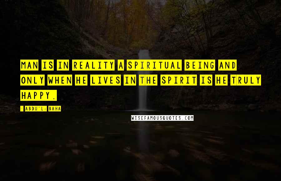 Abdu'l- Baha Quotes: Man is in reality a spiritual being and only when he lives in the spirit is he truly happy.
