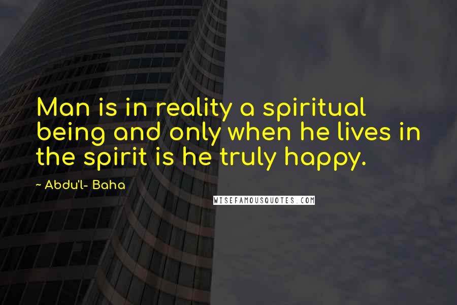 Abdu'l- Baha Quotes: Man is in reality a spiritual being and only when he lives in the spirit is he truly happy.