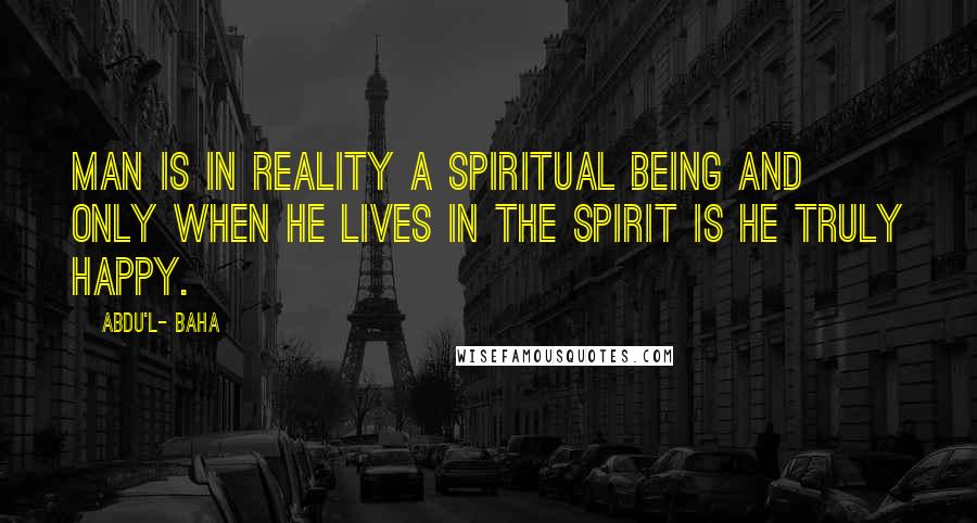 Abdu'l- Baha Quotes: Man is in reality a spiritual being and only when he lives in the spirit is he truly happy.