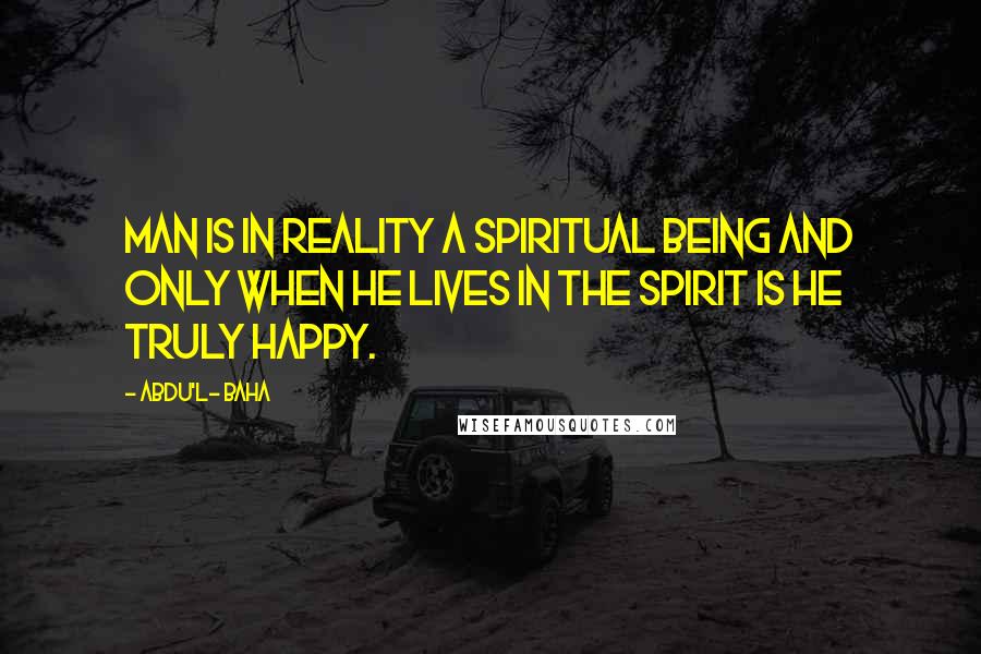 Abdu'l- Baha Quotes: Man is in reality a spiritual being and only when he lives in the spirit is he truly happy.