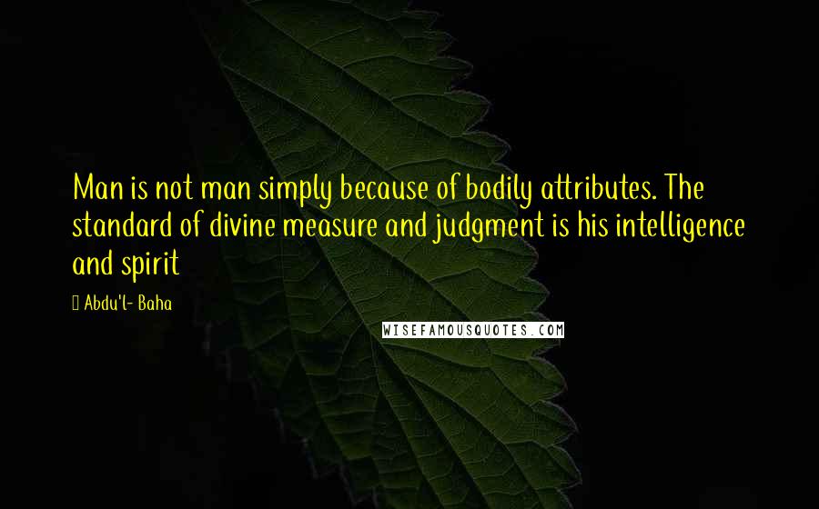 Abdu'l- Baha Quotes: Man is not man simply because of bodily attributes. The standard of divine measure and judgment is his intelligence and spirit