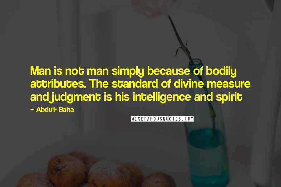 Abdu'l- Baha Quotes: Man is not man simply because of bodily attributes. The standard of divine measure and judgment is his intelligence and spirit