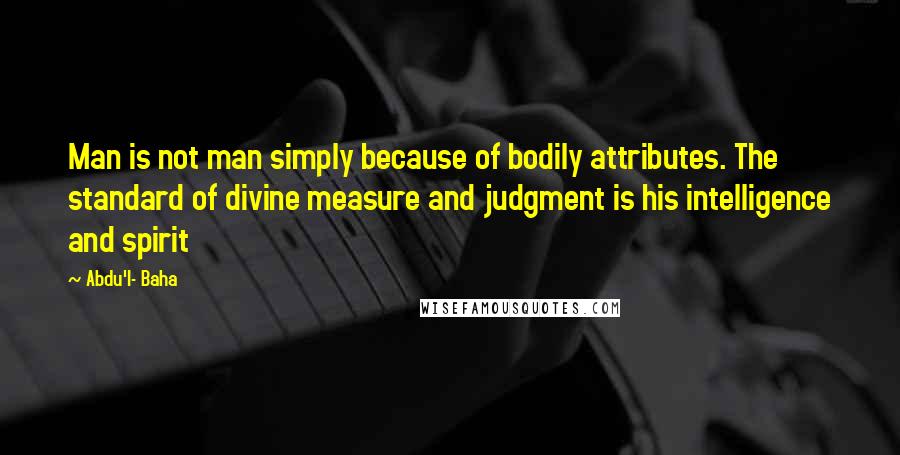 Abdu'l- Baha Quotes: Man is not man simply because of bodily attributes. The standard of divine measure and judgment is his intelligence and spirit