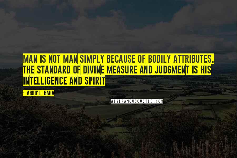 Abdu'l- Baha Quotes: Man is not man simply because of bodily attributes. The standard of divine measure and judgment is his intelligence and spirit