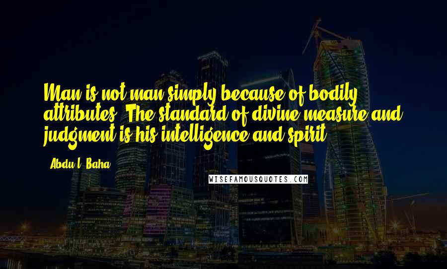 Abdu'l- Baha Quotes: Man is not man simply because of bodily attributes. The standard of divine measure and judgment is his intelligence and spirit