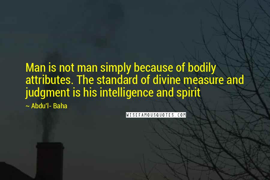 Abdu'l- Baha Quotes: Man is not man simply because of bodily attributes. The standard of divine measure and judgment is his intelligence and spirit