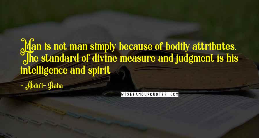 Abdu'l- Baha Quotes: Man is not man simply because of bodily attributes. The standard of divine measure and judgment is his intelligence and spirit