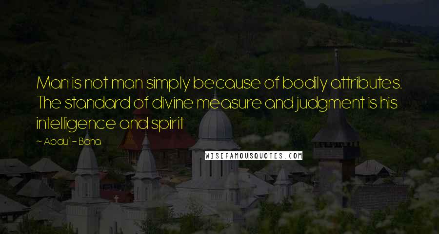 Abdu'l- Baha Quotes: Man is not man simply because of bodily attributes. The standard of divine measure and judgment is his intelligence and spirit