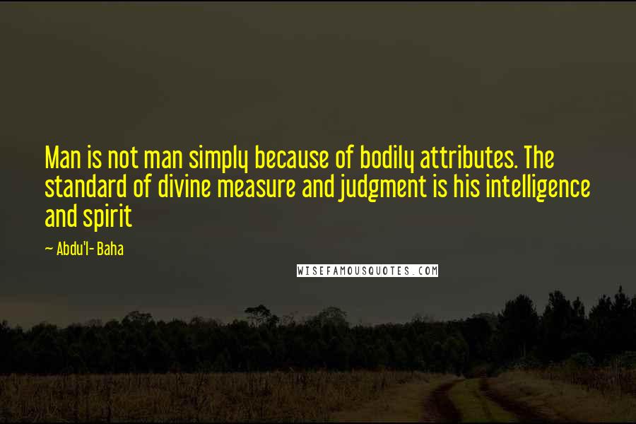 Abdu'l- Baha Quotes: Man is not man simply because of bodily attributes. The standard of divine measure and judgment is his intelligence and spirit