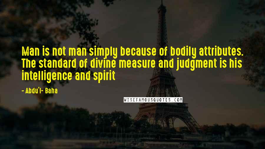 Abdu'l- Baha Quotes: Man is not man simply because of bodily attributes. The standard of divine measure and judgment is his intelligence and spirit