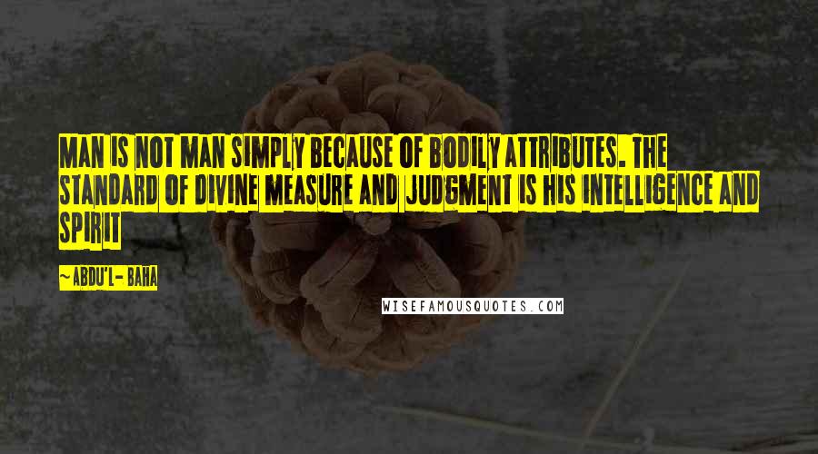 Abdu'l- Baha Quotes: Man is not man simply because of bodily attributes. The standard of divine measure and judgment is his intelligence and spirit