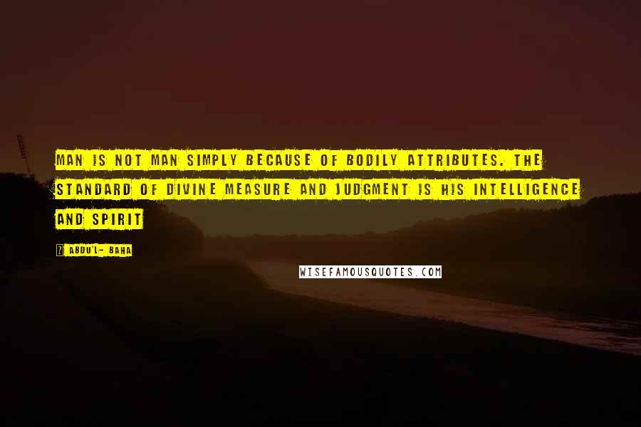 Abdu'l- Baha Quotes: Man is not man simply because of bodily attributes. The standard of divine measure and judgment is his intelligence and spirit