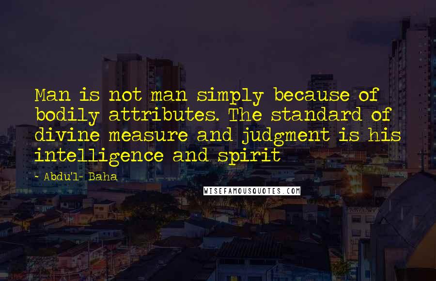 Abdu'l- Baha Quotes: Man is not man simply because of bodily attributes. The standard of divine measure and judgment is his intelligence and spirit