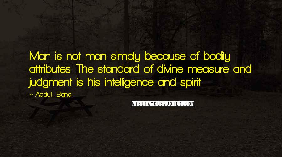 Abdu'l- Baha Quotes: Man is not man simply because of bodily attributes. The standard of divine measure and judgment is his intelligence and spirit
