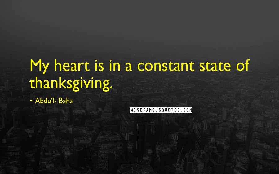 Abdu'l- Baha Quotes: My heart is in a constant state of thanksgiving.