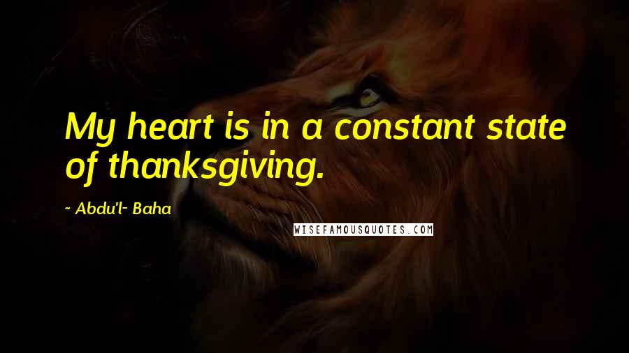 Abdu'l- Baha Quotes: My heart is in a constant state of thanksgiving.