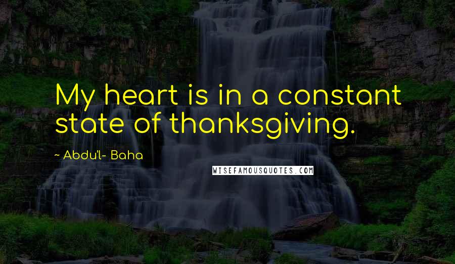 Abdu'l- Baha Quotes: My heart is in a constant state of thanksgiving.