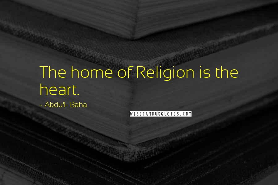 Abdu'l- Baha Quotes: The home of Religion is the heart.