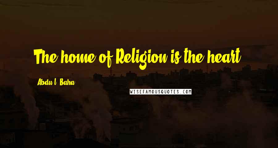 Abdu'l- Baha Quotes: The home of Religion is the heart.