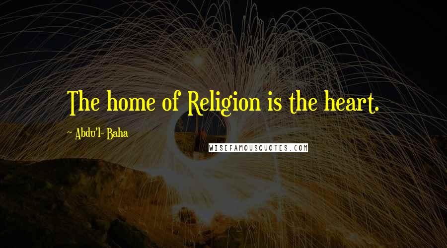 Abdu'l- Baha Quotes: The home of Religion is the heart.