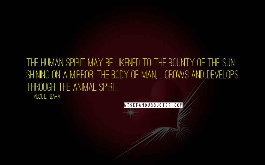 Abdu'l- Baha Quotes: The human spirit may be likened to the bounty of the sun shining on a mirror. The body of man, ... grows and develops through the animal spirit.