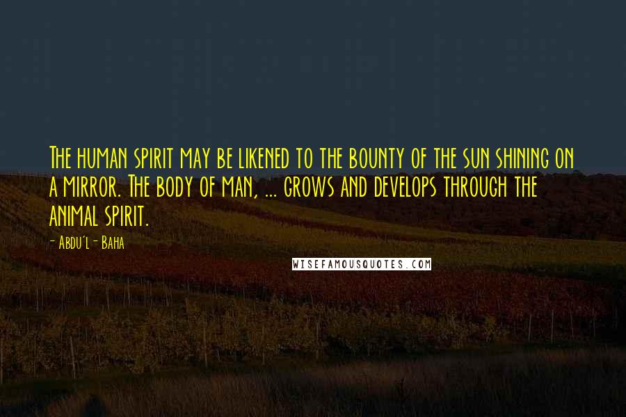 Abdu'l- Baha Quotes: The human spirit may be likened to the bounty of the sun shining on a mirror. The body of man, ... grows and develops through the animal spirit.