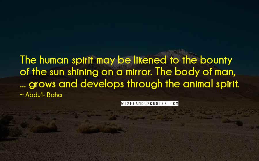 Abdu'l- Baha Quotes: The human spirit may be likened to the bounty of the sun shining on a mirror. The body of man, ... grows and develops through the animal spirit.