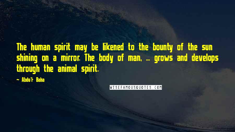 Abdu'l- Baha Quotes: The human spirit may be likened to the bounty of the sun shining on a mirror. The body of man, ... grows and develops through the animal spirit.