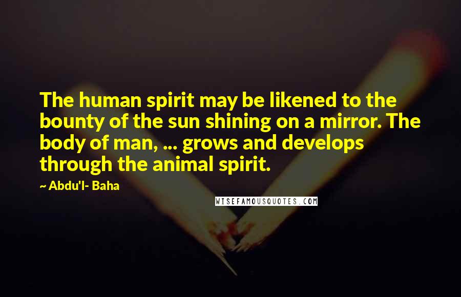 Abdu'l- Baha Quotes: The human spirit may be likened to the bounty of the sun shining on a mirror. The body of man, ... grows and develops through the animal spirit.