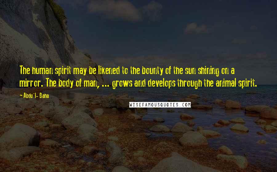 Abdu'l- Baha Quotes: The human spirit may be likened to the bounty of the sun shining on a mirror. The body of man, ... grows and develops through the animal spirit.