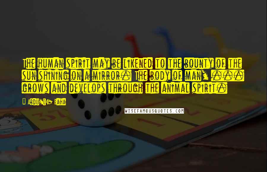 Abdu'l- Baha Quotes: The human spirit may be likened to the bounty of the sun shining on a mirror. The body of man, ... grows and develops through the animal spirit.