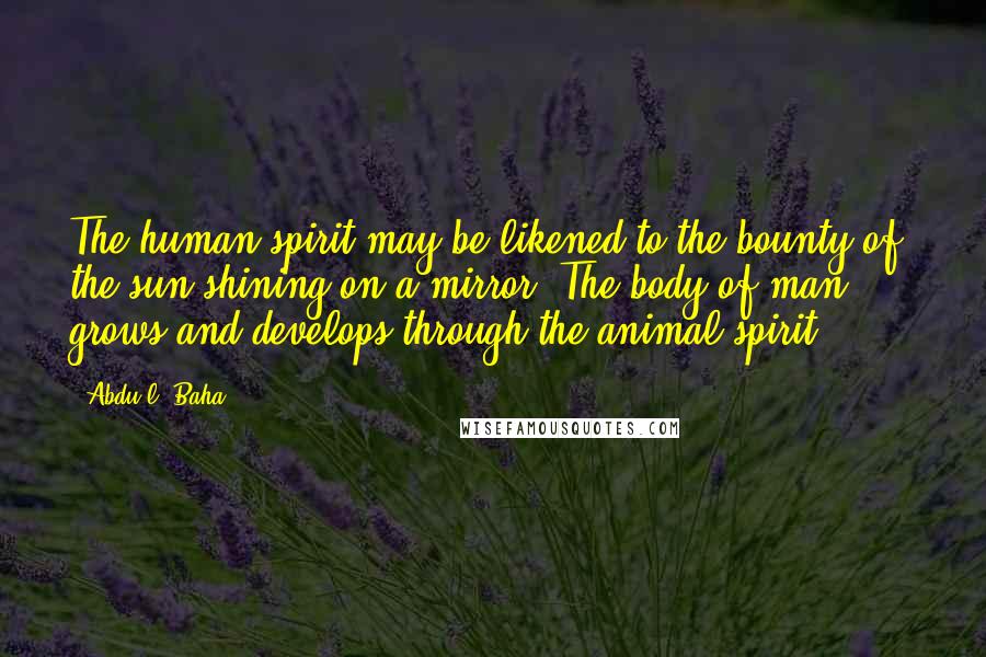 Abdu'l- Baha Quotes: The human spirit may be likened to the bounty of the sun shining on a mirror. The body of man, ... grows and develops through the animal spirit.