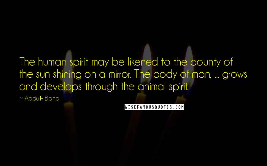 Abdu'l- Baha Quotes: The human spirit may be likened to the bounty of the sun shining on a mirror. The body of man, ... grows and develops through the animal spirit.