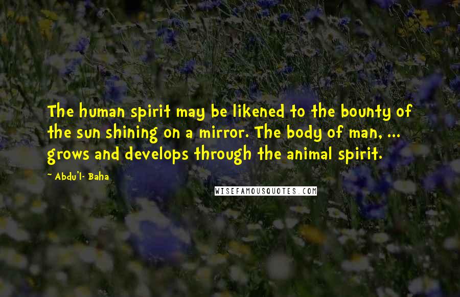 Abdu'l- Baha Quotes: The human spirit may be likened to the bounty of the sun shining on a mirror. The body of man, ... grows and develops through the animal spirit.