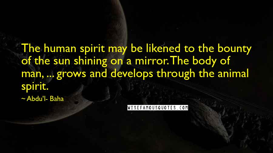 Abdu'l- Baha Quotes: The human spirit may be likened to the bounty of the sun shining on a mirror. The body of man, ... grows and develops through the animal spirit.