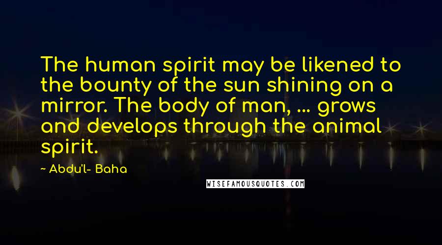 Abdu'l- Baha Quotes: The human spirit may be likened to the bounty of the sun shining on a mirror. The body of man, ... grows and develops through the animal spirit.