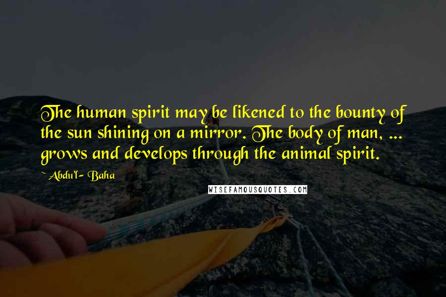 Abdu'l- Baha Quotes: The human spirit may be likened to the bounty of the sun shining on a mirror. The body of man, ... grows and develops through the animal spirit.