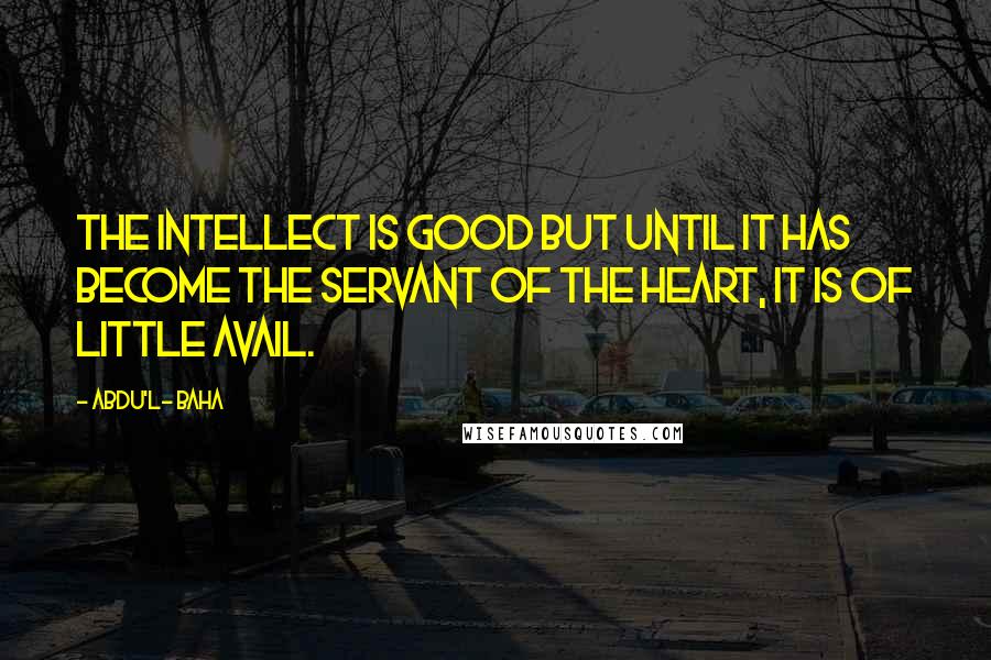 Abdu'l- Baha Quotes: The intellect is good but until it has become the servant of the heart, it is of little avail.