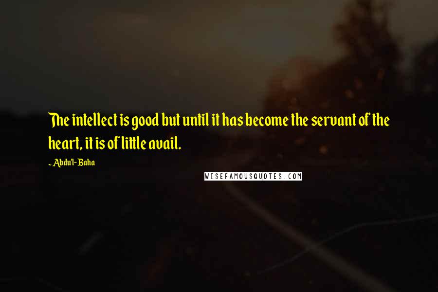 Abdu'l- Baha Quotes: The intellect is good but until it has become the servant of the heart, it is of little avail.