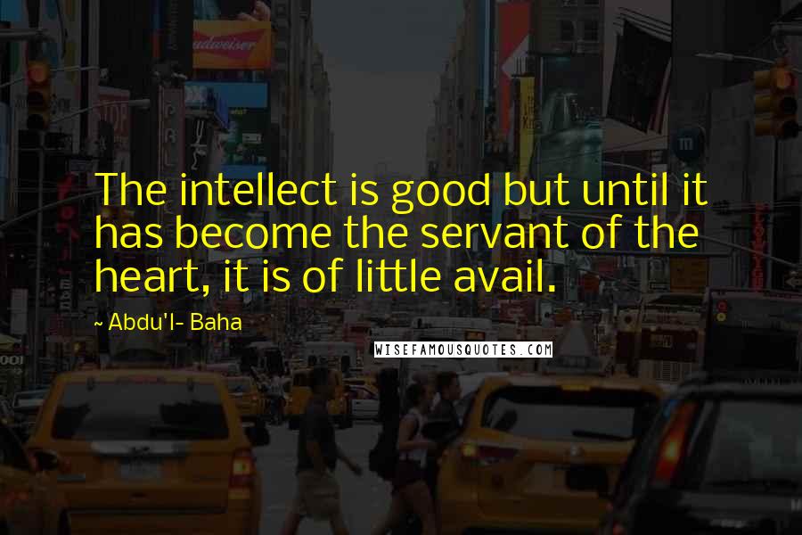 Abdu'l- Baha Quotes: The intellect is good but until it has become the servant of the heart, it is of little avail.