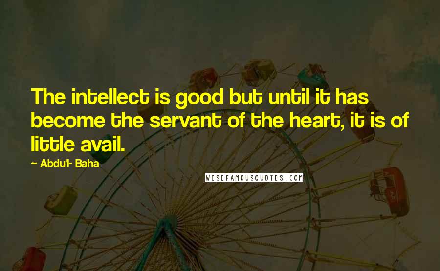 Abdu'l- Baha Quotes: The intellect is good but until it has become the servant of the heart, it is of little avail.