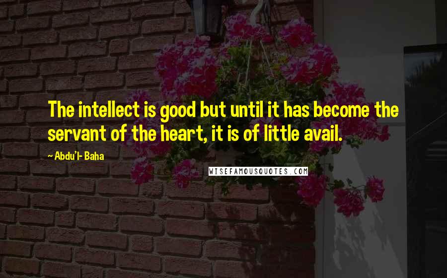 Abdu'l- Baha Quotes: The intellect is good but until it has become the servant of the heart, it is of little avail.